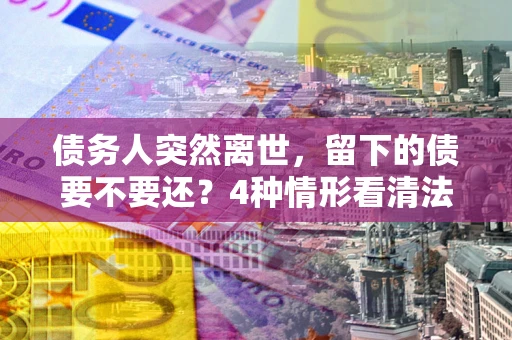 济南债务人突然离世，留下的债要不要还？4种情形看清法律判决