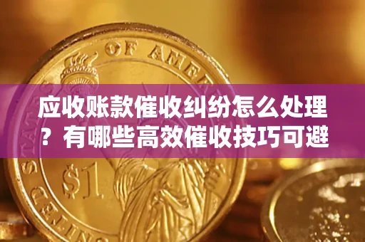 济南应收账款催收纠纷怎么处理？有哪些高效催收技巧可避免坏账？